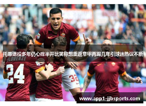 托蒂退役多年仍心痒半开玩笑称想重返意甲再踢几年引球迷热议不断